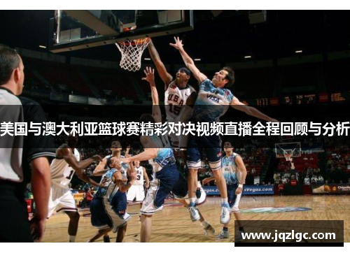 美国与澳大利亚篮球赛精彩对决视频直播全程回顾与分析